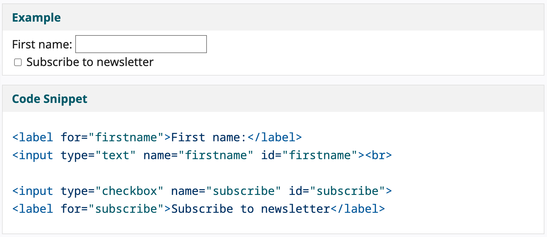 Example of a label "First name:" with the input field to the right. Beneath that is a checkbox with the call to action "Subscribe to Newsletter" Beneath that is the sample HTML for those elements.   <label for="firstname">First name:</label> <input type="text" name="firstname" id="firstname"><br>  <input type="checkbox" name="subscribe" id="subscribe"> <label for="subscribe">Subscribe to newsletter</label> 